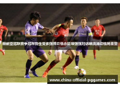 最新亚冠联赛争冠形势生变多强博弈悬念陡增强强对话暗流涌动格局重塑