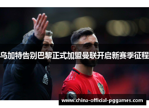 乌加特告别巴黎正式加盟曼联开启新赛季征程 乌加特告别巴黎正式加盟曼联开启新赛季征程