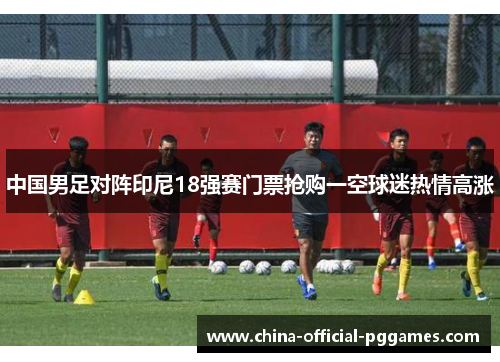 中国男足对阵印尼18强赛门票抢购一空球迷热情高涨 中国男足对阵印尼18强赛门票抢购一空球迷热情高涨