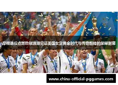 摩根退役点燃致敬浪潮见证美国女足黄金时代与传奇前锋的荣耀谢幕