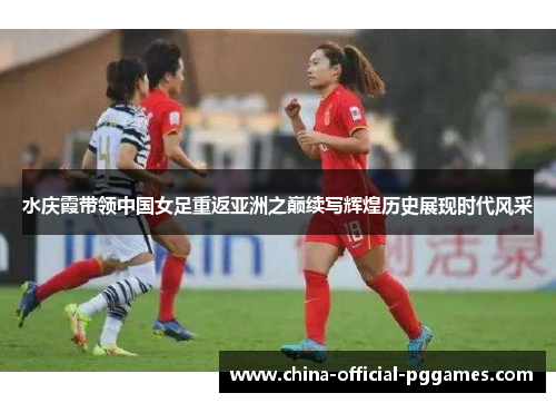 水庆霞带领中国女足重返亚洲之巅续写辉煌历史展现时代风采