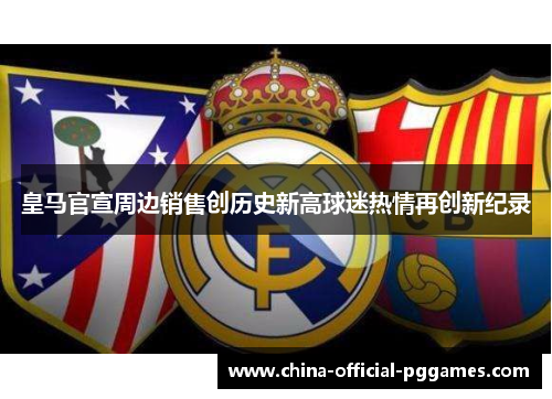 皇马官宣周边销售创历史新高球迷热情再创新纪录 皇马官宣周边销售创历史新高球迷热情再创新纪录