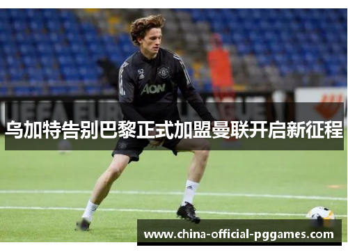 乌加特告别巴黎正式加盟曼联开启新征程